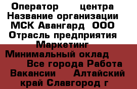 Оператор Call-центра › Название организации ­ МСК Авангард, ООО › Отрасль предприятия ­ Маркетинг › Минимальный оклад ­ 30 000 - Все города Работа » Вакансии   . Алтайский край,Славгород г.